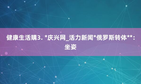 健康生活購3. *庆兴网_活力新闻*俄罗斯转体**：坐姿