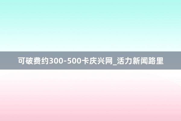 可破费约300-500卡庆兴网_活力新闻路里